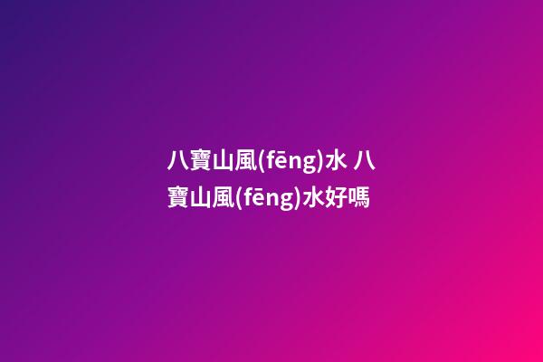 八寶山風(fēng)水 八寶山風(fēng)水好嗎